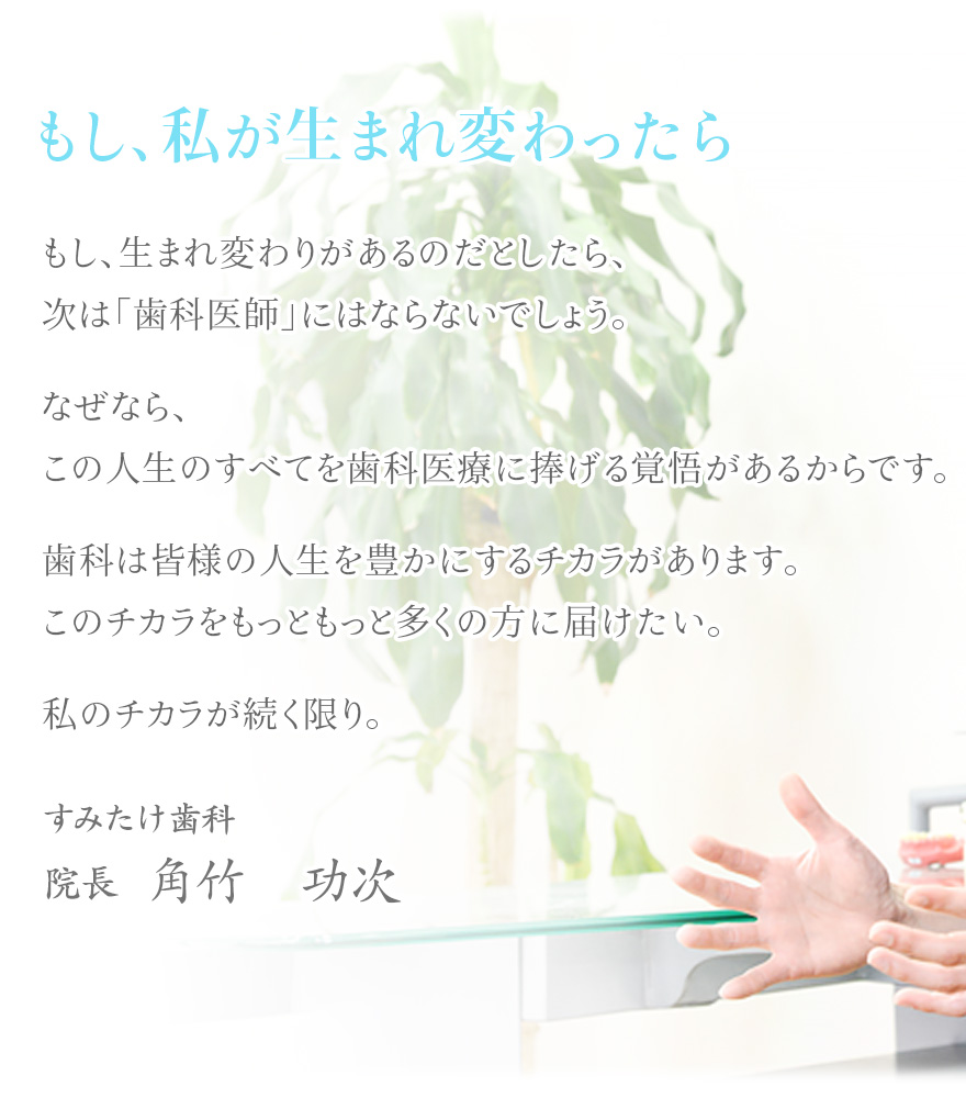 もし、生まれ変わりがあるのだとしたら、次は「歯科医師」にはならないでしょう。なぜなら、この人生のすべてを歯科医療に捧げる覚悟があるからです。歯科は皆様の人生を豊かにするチカラがあります。このチカラをもっともっと多くの方に届けたい。私のチカラが続く限り。